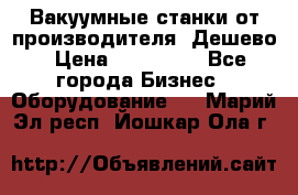 Вакуумные станки от производителя. Дешево › Цена ­ 150 000 - Все города Бизнес » Оборудование   . Марий Эл респ.,Йошкар-Ола г.